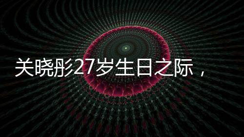 關(guān)曉彤27歲生日之際，鹿晗缺席，二人感情狀況引發(fā)熱議