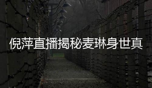 倪萍直播揭秘麥琳身世真相，一場深度探討真實人生的直播對話