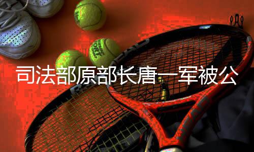 司法部原部長唐一軍被公訴，司法公正再受關(guān)注