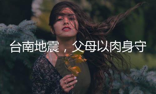臺南地震，父母以肉身守護(hù)孩子，展現(xiàn)無盡的愛與勇氣
