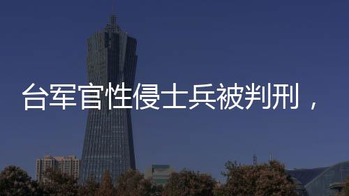 臺(tái)軍官性侵士兵被判刑，聚焦軍事司法公正