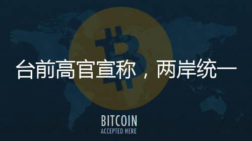 臺前高官宣稱，兩岸統(tǒng)一時刻越來越近