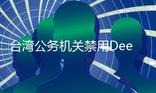 臺(tái)灣公務(wù)機(jī)關(guān)禁用DeepSeek引發(fā)廣泛討論