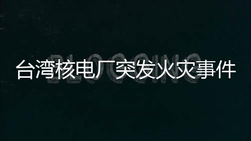 臺灣核電廠突發(fā)火災(zāi)事件全面解析