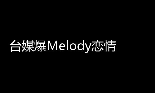 臺(tái)媒爆Melody戀情獨(dú)家報(bào)道