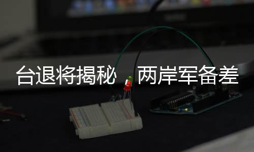 臺退將揭秘，兩岸軍備差距遠超想象，遠不止12倍