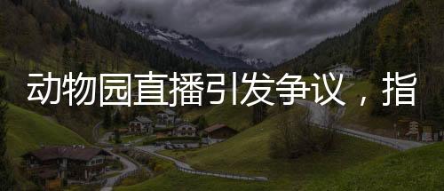 動(dòng)物園直播引發(fā)爭(zhēng)議，指狗為虎事件深度解析