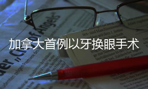 加拿大首例以牙換眼手術(shù)開啟，開創(chuàng)醫(yī)療領(lǐng)域新篇章