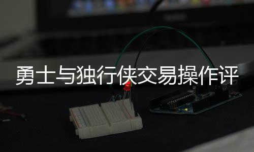 勇士與獨(dú)行俠交易操作評析，誰的決策更糟糕？