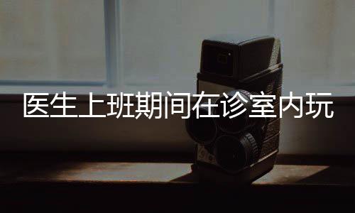 醫(yī)生上班期間在診室內(nèi)玩電腦游戲，職業(yè)道德與職業(yè)素養(yǎng)的雙重挑戰(zhàn)