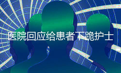 醫(yī)院回應(yīng)給患者下跪護(hù)士正常工作