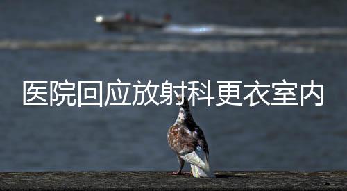 醫(yī)院回應放射科更衣室內安裝攝像頭事件