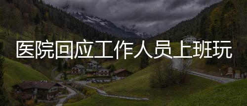 醫(yī)院回應工作人員上班玩電腦游戲事件，加強管理與規(guī)范，維護醫(yī)療工作秩序