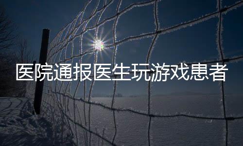 醫(yī)院通報醫(yī)生玩游戲患者排隊一小時事件，引發(fā)社會關(guān)注