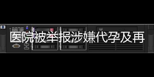 醫(yī)院被舉報涉嫌代孕及再次從事相關(guān)活動，深入調(diào)查揭露真相