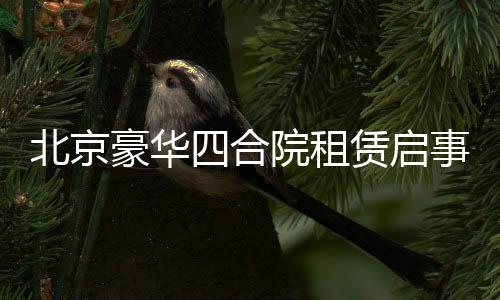 北京豪華四合院租賃啟事，一座傳奇的古韻宅邸，誠(chéng)招租客