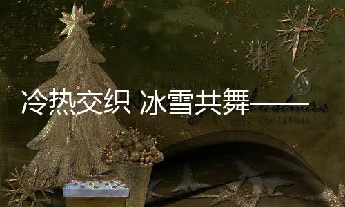冷熱交織 冰雪共舞——一場(chǎng)獨(dú)特的自然盛宴