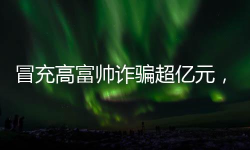 冒充高富帥詐騙超億元，揭示新型網(wǎng)絡(luò)詐騙手法