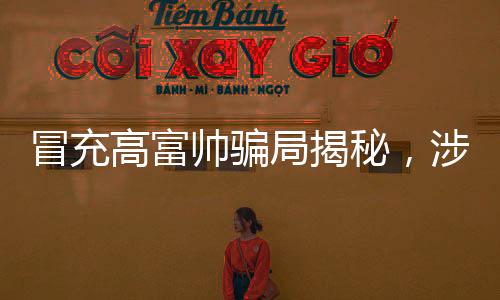 冒充高富帥騙局揭秘，涉案金額超一億，警惕網(wǎng)絡(luò)虛假誘惑