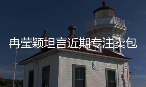 冉瑩穎坦言近期專注賣包還債，事業(yè)調(diào)整引人關(guān)注