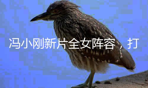 馮小剛新片全女陣容，打破常規(guī)，展現(xiàn)女性力量