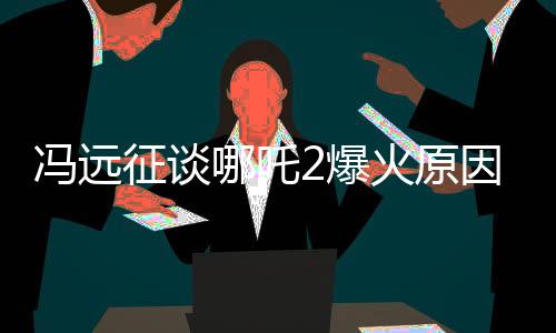 馮遠(yuǎn)征談哪吒2爆火原因，深度解析影片成功的關(guān)鍵因素