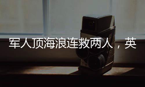 軍人頂海浪連救兩人，英勇無畏展現(xiàn)軍民情深