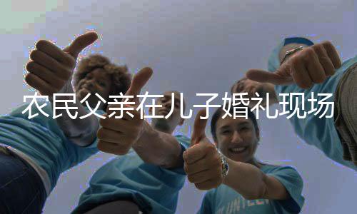 農(nóng)民父親在兒子婚禮現(xiàn)場(chǎng)的幽默致辭——一場(chǎng)溫馨而質(zhì)樸的慶典