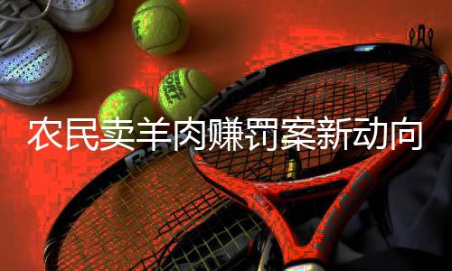 農(nóng)民賣羊肉賺罰案新動向，改罰一萬重塑法律公平
