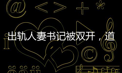 出軌人妻書記被雙開，道德敗壞與權(quán)力濫用，維護(hù)紀(jì)律的必然結(jié)果