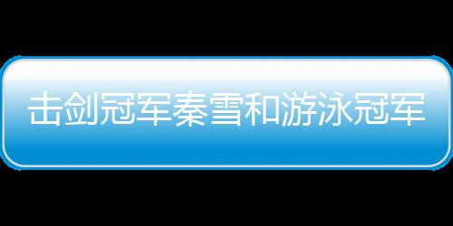 擊劍冠軍秦雪和游泳冠軍劉湘被指擦邊 她們這么回應(yīng)