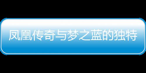 鳳凰傳奇與夢之藍的獨特魅力，一種文化交融的傳奇