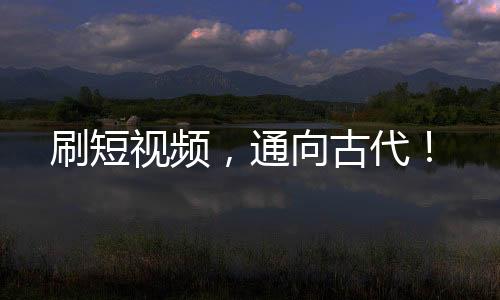 刷短視頻，通向古代！