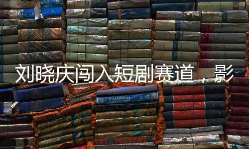 劉曉慶闖入短劇賽道，影視界的璀璨新星閃耀登場
