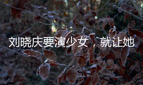 劉曉慶要演少女，就讓她演吧
