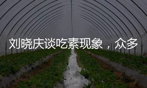 劉曉慶談吃素現(xiàn)象，眾多友人因長期素食離世，引發(fā)社會關(guān)注