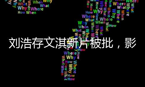 劉浩存文淇新片被批，影視圈熱議不斷