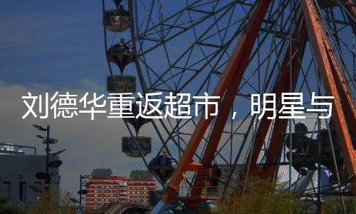劉德華重返超市，明星與生活的另一種交集