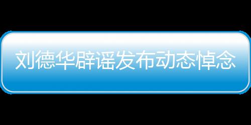 劉德華辟謠發(fā)布動態(tài)悼念大S，澄清事實，避免無端猜測