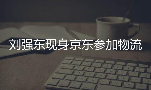 劉強東現(xiàn)身京東參加物流新春家宴，共謀未來發(fā)展
