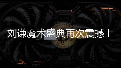 劉謙魔術(shù)盛典再次震撼上演，全國觀眾矚目焦點小尼