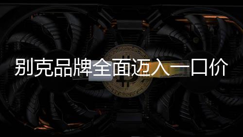 別克品牌全面邁入一口價模式，重塑購車體驗，引領(lǐng)市場變革