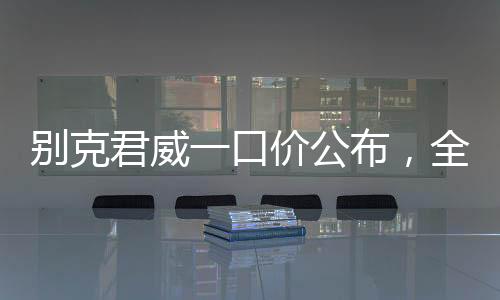 別克君威一口價(jià)公布，全新車型價(jià)格透明化，購車更便捷
