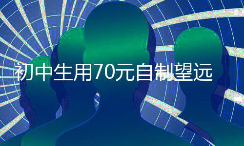 初中生用70元自制望遠鏡可觀測月球，天文愛好者的創(chuàng)意成就引人矚目