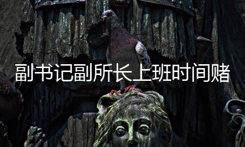 副書記副所長上班時間賭博被當場查獲，嚴肅整治職場不正之風