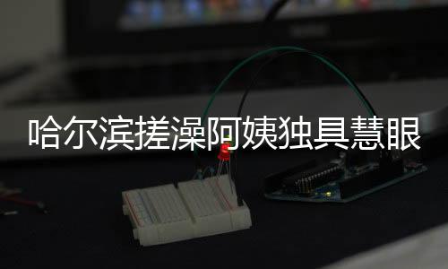 哈爾濱搓澡阿姨獨(dú)具慧眼，一眼就能辨別南方游客