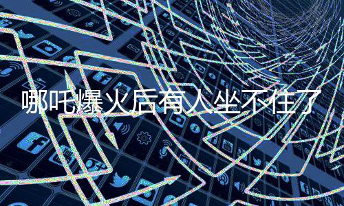哪吒爆火后有人坐不住了，一場(chǎng)文化現(xiàn)象的深度解讀