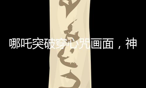 哪吒突破穿心咒畫面，神話魅力的現(xiàn)代解讀