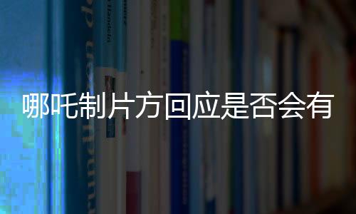 哪吒制片方回應(yīng)是否會(huì)有第三部，未來(lái)走向揭秘