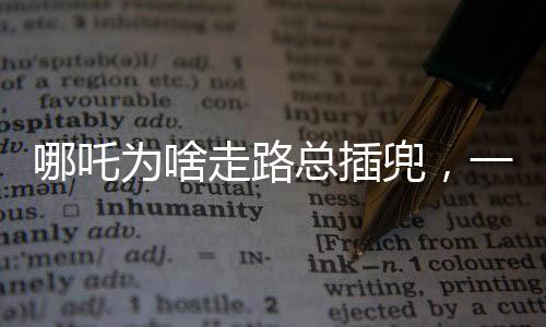 哪吒為啥走路總插兜，一個深度解讀的趣味話題
